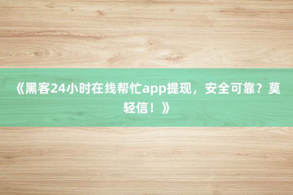 《黑客24小时在线帮忙app提现，安全可靠？莫轻信！》